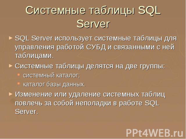 Системные таблицы SQL Server SQL Server использует системные таблицы для управления работой СУБД и связанными с ней таблицами. Системные таблицы делятся на две группы: системный каталог; каталог базы данных. Изменение или удаление системных таблиц п…