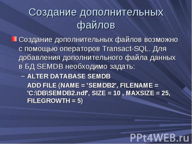 Создание дополнительных файлов Создание дополнительных файлов возможно с помощью операторов Transact-SQL. Для добавления дополнительного файла данных в БД SEMDB необходимо задать: ALTER DATABASE SEMDB ADD FILE (NAME = 'SEMDB2', FILENAME = 'C:\DB\SEM…