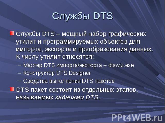 Службы DTS Службы DTS – мощный набор графических утилит и программируемых объектов для импорта, экспорта и преобразования данных. К числу утилит относятся: Мастер DTS импорта/экспорта – dtswiz.exe Конструктор DTS Designer Средства выполнения DTS пак…