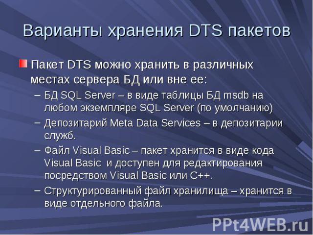 Варианты хранения DTS пакетов Пакет DTS можно хранить в различных местах сервера БД или вне ее: БД SQL Server – в виде таблицы БД msdb на любом экземпляре SQL Server (по умолчанию) Депозитарий Meta Data Services – в депозитарии служб. Файл Visual Ba…