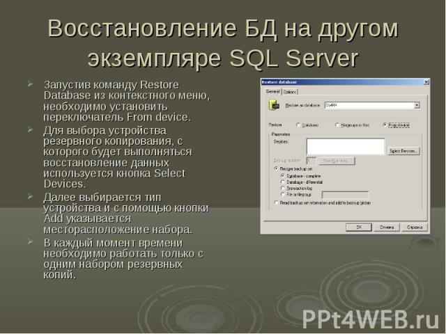 Восстановление БД на другом экземпляре SQL Server Запустив команду Restore Database из контекстного меню, необходимо установить переключатель From device. Для выбора устройства резервного копирования, с которого будет выполняться восстановление данн…
