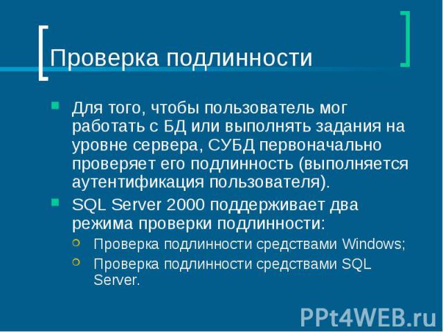 Проверка подлинности Для того, чтобы пользователь мог работать с БД или выполнять задания на уровне сервера, СУБД первоначально проверяет его подлинность (выполняется аутентификация пользователя). SQL Server 2000 поддерживает два режима проверки под…