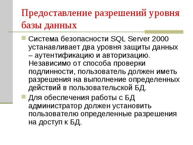 Предоставление разрешений уровня базы данных Система безопасности SQL Server 2000 устанавливает два уровня защиты данных – аутентификацию и авторизацию. Независимо от способа проверки подлинности, пользователь должен иметь разрешения на выполнение о…