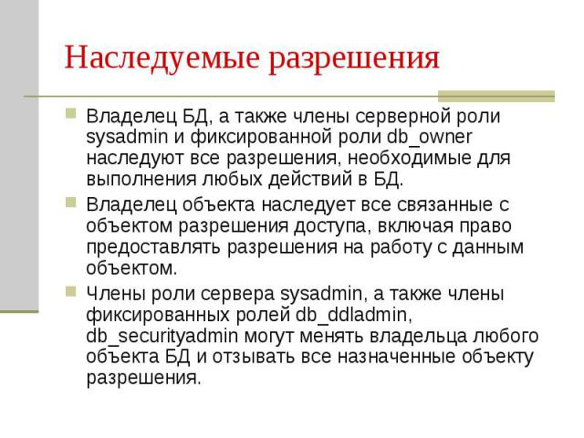 Наследуемые разрешения Владелец БД, а также члены серверной роли sysadmin и фиксированной роли db_owner наследуют все разрешения, необходимые для выполнения любых действий в БД. Владелец объекта наследует все связанные с объектом разрешения доступа,…