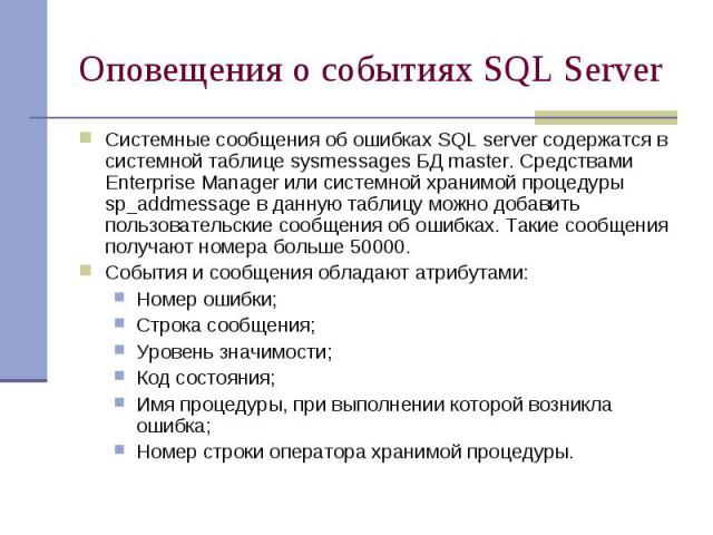 Оповещения о событиях SQL Server Системные сообщения об ошибках SQL server содержатся в системной таблице sysmessages БД master. Средствами Enterprise Manager или системной хранимой процедуры sp_addmessage в данную таблицу можно добавить пользовател…