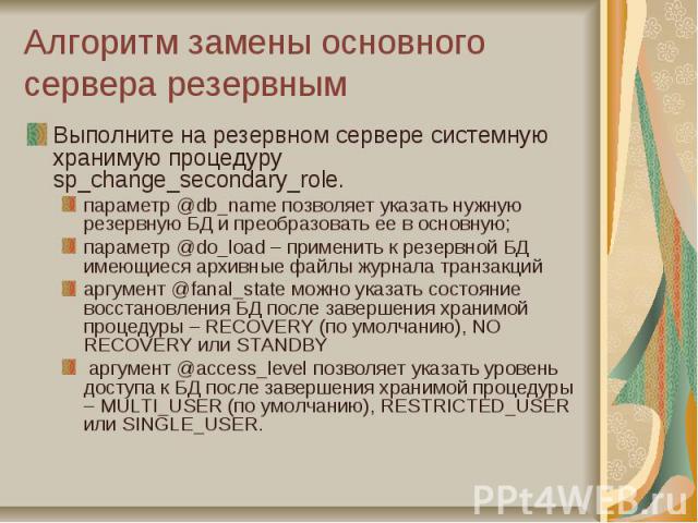 Алгоритм замены основного сервера резервным Выполните на резервном сервере системную хранимую процедуру sp_change_secondary_role. параметр @db_name позволяет указать нужную резервную БД и преобразовать ее в основную; параметр @do_load – применить к …