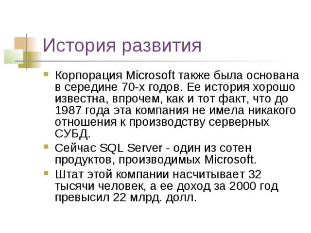 История развития Корпорация Microsoft также была основана в середине 70-х годов. Ее история хорошо известна, впрочем, как и тот факт, что до 1987 года эта компания не имела никакого отношения к производству серверных СУБД. Сейчас SQL Server - один и…