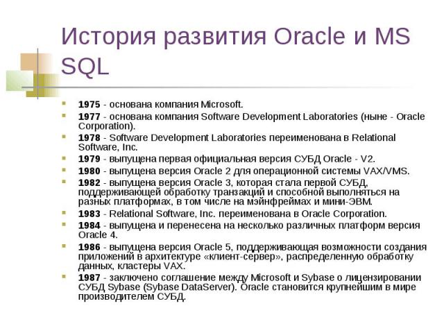 История развития Oracle и MS SQL 1975 - основана компания Microsoft. 1977 - основана компания Software Development Laboratories (ныне - Oracle Corporation). 1978 - Software Development Laboratories переименована в Relational Software, Inc. 1979 - вы…
