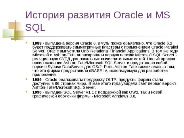 История развития Oracle и MS SQL 1988 - выпущена версия Oracle 6, а чуть позже объявлено, что Oracle 6.2 будет поддерживать симметричные кластеры с применением Oracle Parallel Server. Oracle выпустила Unix Relational Financial Applications. В том же…