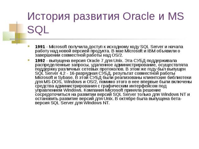 История развития Oracle и MS SQL 1991 - Microsoft получила доступ к исходному коду SQL Server и начала работу над новой версией продукта. В мае Microsoft и IBM объявили о завершении совместной работы над OS/2. 1992 - выпущена версия Oracle 7 для Uni…