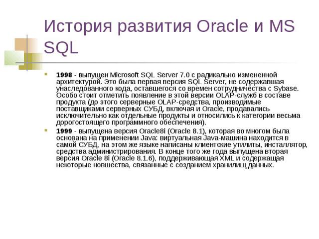 История развития Oracle и MS SQL 1998 - выпущен Microsoft SQL Server 7.0 с радикально измененной архитектурой. Это была первая версия SQL Server, не содержавшая унаследованного кода, оставшегося со времен сотрудничества с Sybase. Особо стоит отметит…