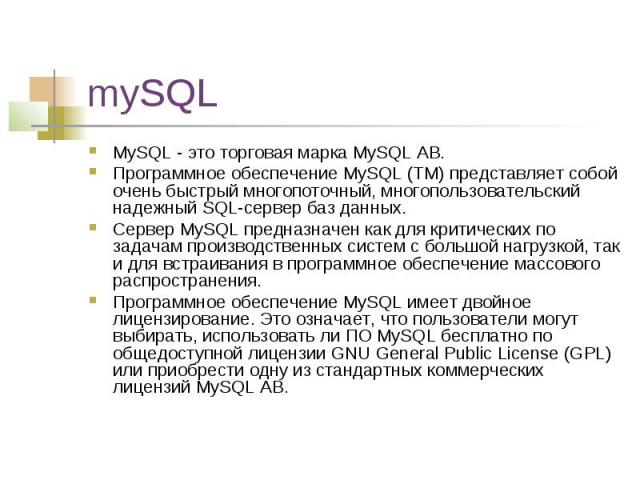 mySQL MySQL - это торговая марка MySQL АВ. Программное обеспечение MySQL (TM) представляет собой очень быстрый многопоточный, многопользовательский надежный SQL-сервер баз данных. Сервер MySQL предназначен как для критических по задачам производстве…