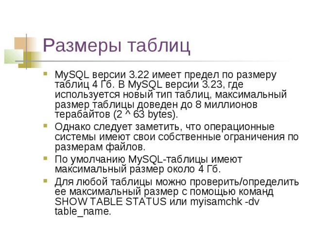 Размеры таблиц MySQL версии 3.22 имеет предел по размеру таблиц 4 Гб. В MySQL версии 3.23, где используется новый тип таблиц, максимальный размер таблицы доведен до 8 миллионов терабайтов (2 ^ 63 bytes). Однако следует заметить, что операционные сис…