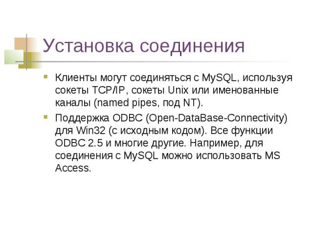 Установка соединения Клиенты могут соединяться с MySQL, используя сокеты TCP/IP, сокеты Unix или именованные каналы (named pipes, под NT). Поддержка ODBC (Open-DataBase-Connectivity) для Win32 (с исходным кодом). Все функции ODBC 2.5 и многие другие…