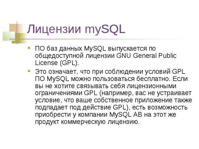 Лицензии mySQL ПО баз данных MySQL выпускается по общедоступной лицензии GNU General Public License (GPL). Это означает, что при соблюдении условий GPL ПО MySQL можно пользоваться бесплатно. Если вы не хотите связывать себя лицензионными ограничения…