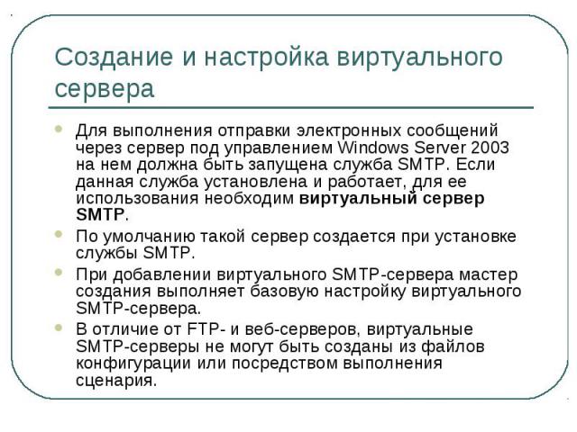 Создание и настройка виртуального сервера Для выполнения отправки электронных сообщений через сервер под управлением Windows Server 2003 на нем должна быть запущена служба SMTP. Если данная служба установлена и работает, для ее использования необход…
