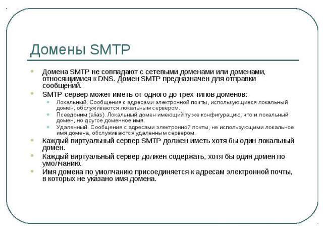 Домены SMTP Домена SMTP не совпадают с сетевыми доменами или доменами, относящимися к DNS. Домен SMTP предназначен для отправки сообщений. SMTP-сервер может иметь от одного до трех типов доменов: Локальный. Сообщения с адресами электронной почты, ис…