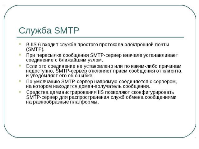 Служба SMTP В IIS 6 входит служба простого протокола электронной почты (SMTP). При пересылке сообщения SMTP-сервер вначале устанавливает соединение с ближайшим узлом. Если это соединение не установлено или по каким-либо причинам недоступно, SMTP-сер…