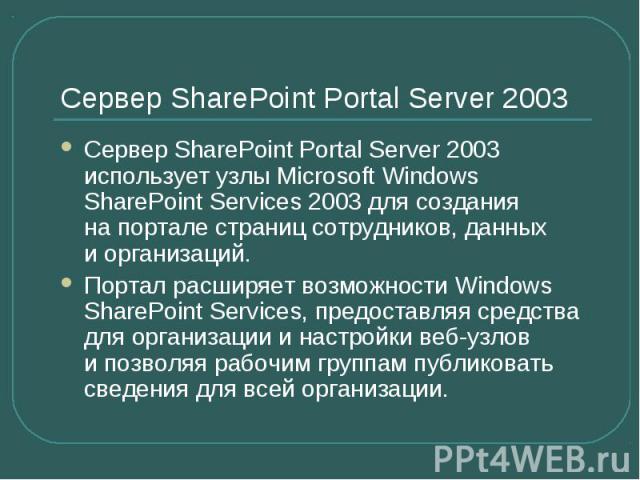 Сервер SharePoint Portal Server 2003 Сервер SharePoint Portal Server 2003 использует узлы Microsoft Windows SharePoint Services 2003 для создания на портале страниц сотрудников, данных и организаций. Портал расширяет возможности Windows Sh…