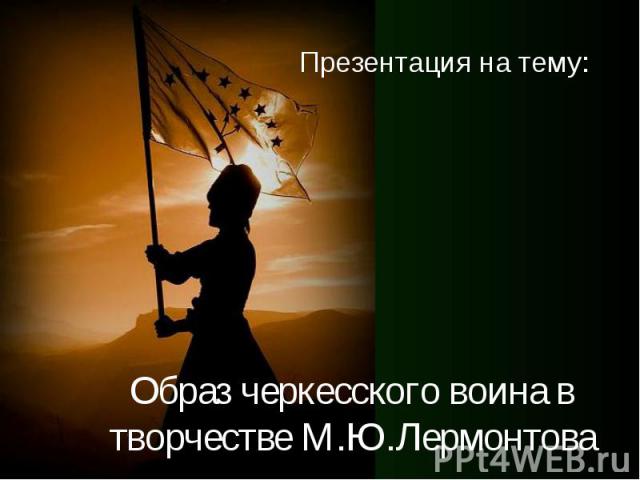 Образ черкесского воина в творчестве М.Ю.Лермонтова Презентация на тему: