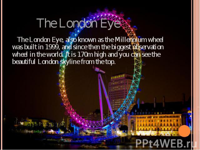 The London Eye The London Eye, also known as the Millennium wheel was built in 1999, and since then the biggest observation wheel in the world. It is 170m high and you can see the beautiful London skyline from the top.