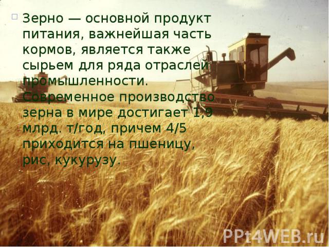 Зерно — основной продукт питания, важнейшая часть кормов, является также сырьем для ряда отраслей промышленности. Современное производство зерна в мире достигает 1,9 млрд. т/год, причем 4/5 приходится на пшеницу, рис, кукурузу. Зерно — основной прод…