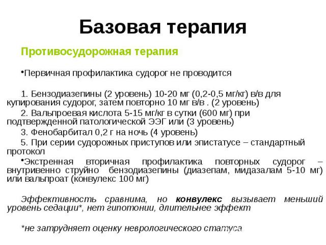 Базовая терапия Противосудорожная терапия Первичная профилактика судорог не проводится 1. Бензодиазепины (2 уровень) 10-20 мг (0,2-0,5 мг/кг) в/в для купирования судорог, затем повторно 10 мг в/в . (2 уровень) 2. Вальпроевая кислота 5-15 мг/кг в сут…