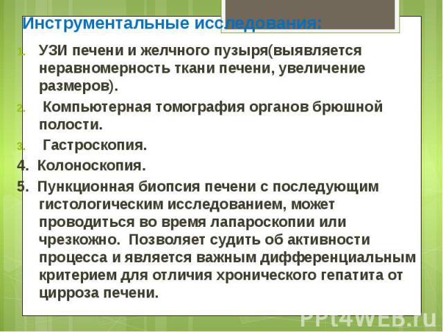 Инструментальные исследования: Инструментальные исследования: УЗИ печени и желчного пузыря(выявляется неравномерность ткани печени, увеличение размеров). Компьютерная томография органов брюшной полости. Гастроскопия. 4. Колоноскопия. 5. Пункционная …