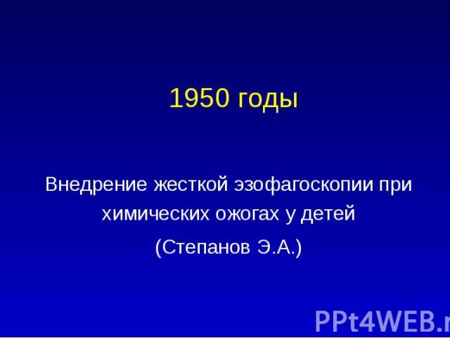 1950 годы Внедрение жесткой эзофагоскопии при химических ожогах у детей (Степанов Э.А.)