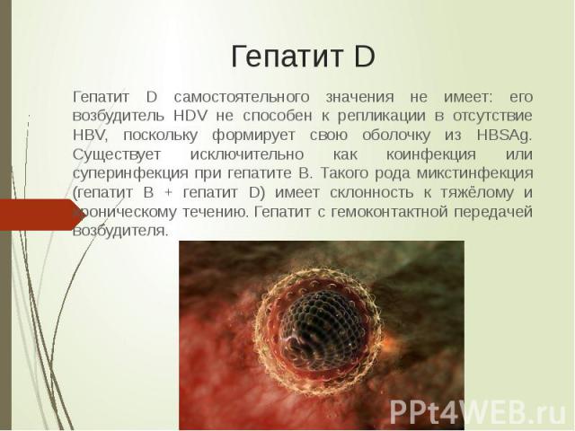 Гепатит D Гепатит D самостоятельного значения не имеет: его возбудитель HDV не способен к репликации в отсутствие HBV, поскольку формирует свою оболочку из HBSAg. Существует исключительно как коинфекция или суперинфекция при гепатите B. Такого рода …