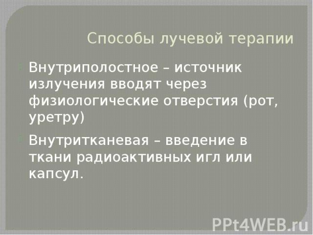 Способы лучевой терапии Внутриполостное – источник излучения вводят через физиологические отверстия (рот, уретру) Внутритканевая – введение в ткани радиоактивных игл или капсул.