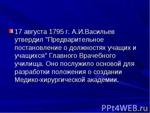 17 августа 1795 г. А.И.Васильев утвердил "Предварительное постановление о должностях учащих и учащихся" Главного Врачебного училища. Оно послужило основой для разработки положения о создании Медико-хирургической академии. 17 августа 1795 г…