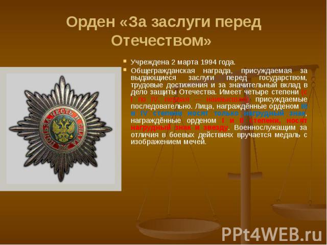 Орден «За заслуги перед Отечеством» Учреждена 2 марта 1994 года. Общегражданская награда, присуждаемая за выдающиеся заслуги перед государством, трудовые достижения и за значительный вклад в дело защиты Отечества. Имеет четыре степени (с I по IV, пе…