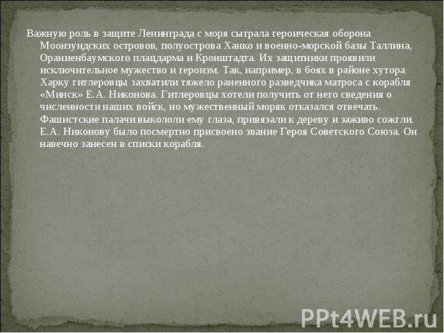 Важную роль в защите Ленинграда с моря сыграла героическая оборона Моонзундских островов, полуострова Ханко и военно-морской базы Таллина, Ораниенбаумского плацдарма и Кронштадта. Их защитники проявили исключительное мужество и героизм. Так, наприме…