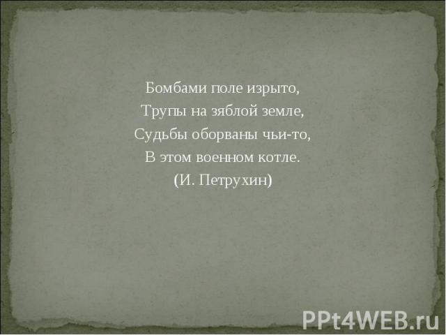 Бомбами поле изрыто, Бомбами поле изрыто, Трупы на зяблой земле, Судьбы оборваны чьи-то, В этом военном котле. (И. Петрухин)