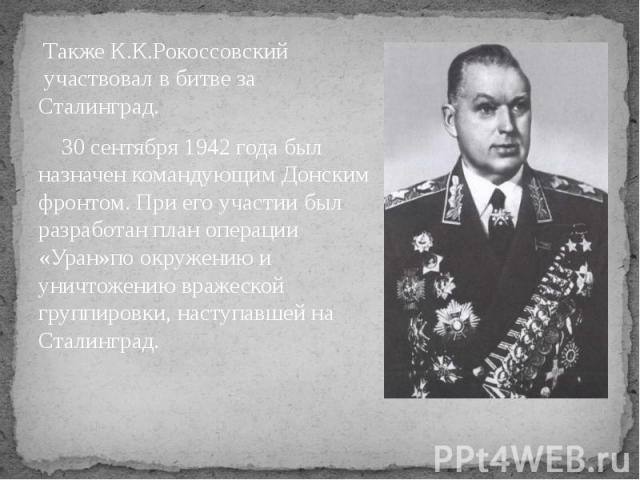 Также К.К.Рокоссовский  участвовал в битве за Сталинград. 30 сентября 1942 года был назначен командующим Донским фронтом. При его участии был разработан план операции «Уран»по окружению и уничтожению вражеской группировки, наступ…