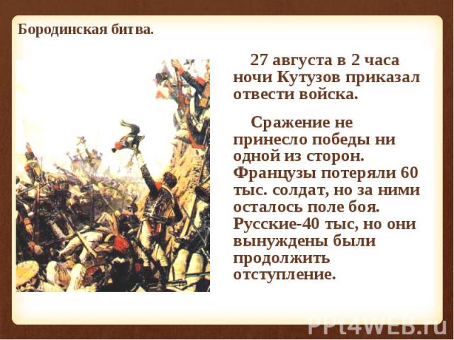 27 августа в 2 часа ночи Кутузов приказал отвести войска. 27 августа в 2 часа ночи Кутузов приказал отвести войска. Сражение не принесло победы ни одной из сторон. Французы потеряли 60 тыс. солдат, но за ними осталось поле боя. Русские-40 тыс, но он…