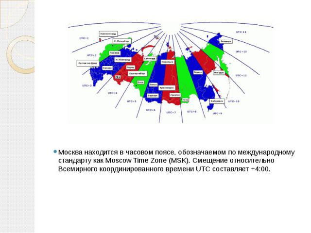 Москва находится в часовом поясе, обозначаемом по международному стандарту как Moscow Time Zone (MSK). Смещение относительно Всемирного координированного времени UTC составляет +4:00.