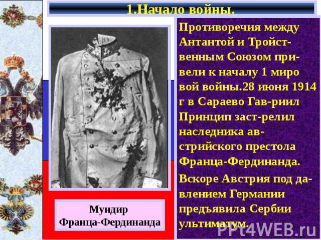 1.Начало войны. Противоречия между Антантой и Тройст-венным Союзом при-вели к началу 1 миро вой войны.28 июня 1914 г в Сараево Гав-риил Принцип заст-релил наследника ав-стрийского престола Франца-Фердинанда. Вскоре Австрия под да-влением Германии пр…