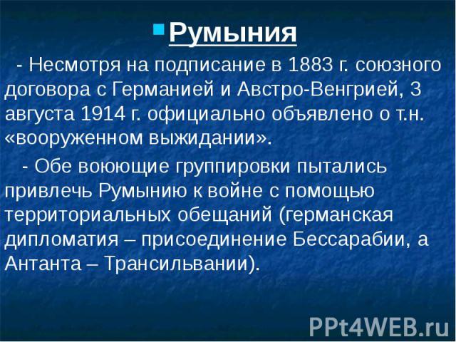 Румыния Румыния - Несмотря на подписание в 1883 г. союзного договора с Германией и Австро-Венгрией, 3 августа 1914 г. официально объявлено о т.н. «вооруженном выжидании». - Обе воюющие группировки пытались привлечь Румынию к войне с помощью территор…