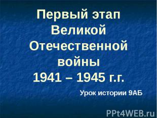 Первый этап Великой Отечественной войны 1941 – 1945 г.г. Урок истории 9АБ