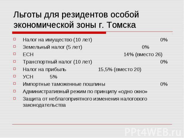 Льготы для резидентов особой экономической зоны г. Томска Налог на имущество (10 лет) 0% Земельный налог (5 лет) 0% ЕСН 14% (вместо 26) Транспортный налог (10 лет) 0% Налог на прибыль 15,5% (вместо 20) УСН 5% Импортные таможенные пошлины 0% Админист…