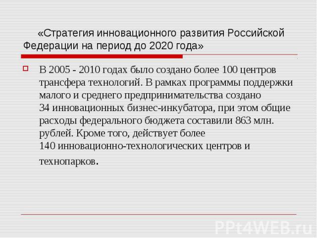 «Стратегия инновационного развития Российской Федерации на период до 2020 года» В 2005 - 2010 годах было создано более 100 центров трансфера технологий. В рамках программы поддержки малого и среднего предпринимательства создано 3…