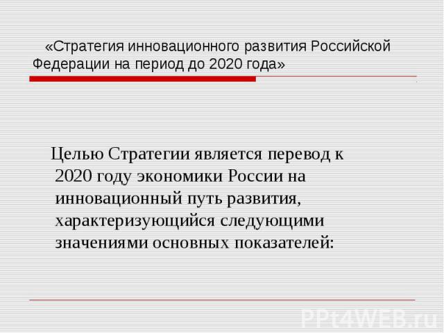 «Стратегия инновационного развития Российской Федерации на период до 2020 года» Целью Стратегии является перевод к 2020 году экономики России на инновационный путь развития, характеризующийся следующими значениями основных показателей: