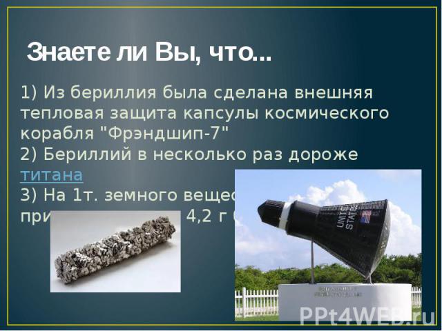 Знаете ли Вы, что... 1) Из бериллия была сделана внешняя тепловая защита капсулы космического корабля "Фрэндшип-7" 2) Бериллий в несколько раз дороже титана 3) На 1т. земного вещества в среднем приходится лишь 4,2 г бериллия