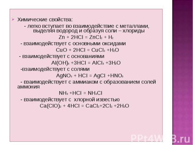 Химические свойства: - легко вступает во взаимодействие с металлами, выделяя водород и образуя соли – хлориды Zn + 2HCI = ZnCI2 + H2 - взаимодействует с основными оксидами CuO + 2HCI = CuCI2 +H2O - взаимодействует с основаниями AI(OH)3 +3HCI = AICI3…