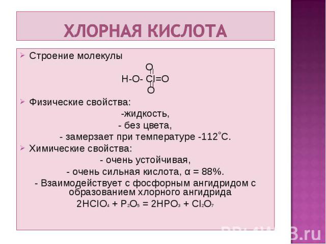 Строение молекулы Строение молекулы O H-O- CI=O O Физические свойства: -жидкость, - без цвета, - замерзает при температуре -112˚С. Химические свойства: - очень устойчивая, - очень сильная кислота, α = 88%. - Взаимодействует с фосфорным ангидридом с …