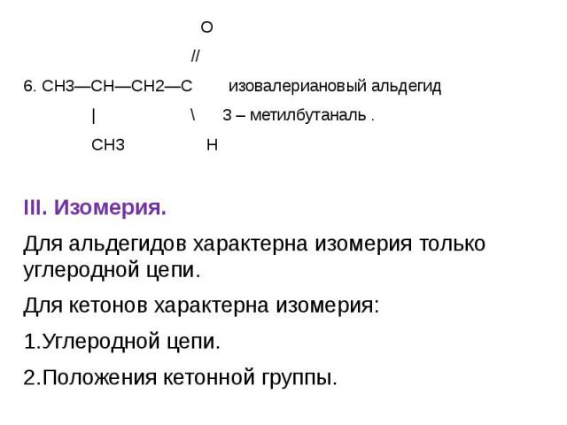 О О // 6. СН3—СН—СН2—С изовалериановый альдегид | \ 3 – метилбутаналь . CH3 Н III. Изомерия. Для альдегидов характерна изомерия только углеродной цепи. Для кетонов характерна изомерия: 1.Углеродной цепи. 2.Положения кетонной группы.