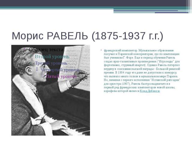 Морис РАВЕЛЬ (1875-1937 г.г.) французский композитор. Музыкальное образование получил в Парижской консерватории, где по композиции был учеником Г. Форе. Еще в период обучения Равель создал ярко-талантливые произведения ("Игра воды" для фор…