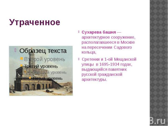Утраченное Сухарева башня — архитектурное сооружение, располагавшееся в Москве на пересечении Садового кольца,  Сретенки и 1-ой Мещанской улицы  в 1695-1934 годах, выдающийся памятник русской гражданской архитектуры.